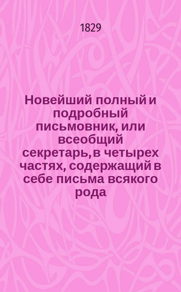 Новейший полный и подробный письмовник, или всеобщий секретарь, в четырех частях, содержащий в себе письма всякого рода, в общежитии употребляемые и приспособленные ко всем случаям и обстоятельствам, с предварительными правилами и наставлениями сочинять и писать всякие письма к разным особам и о разных предметах, с присовокуплением примерных писем великих особ; с описанием торговли и ярмарок, и с образцами коммерческих писем... Ч. 4