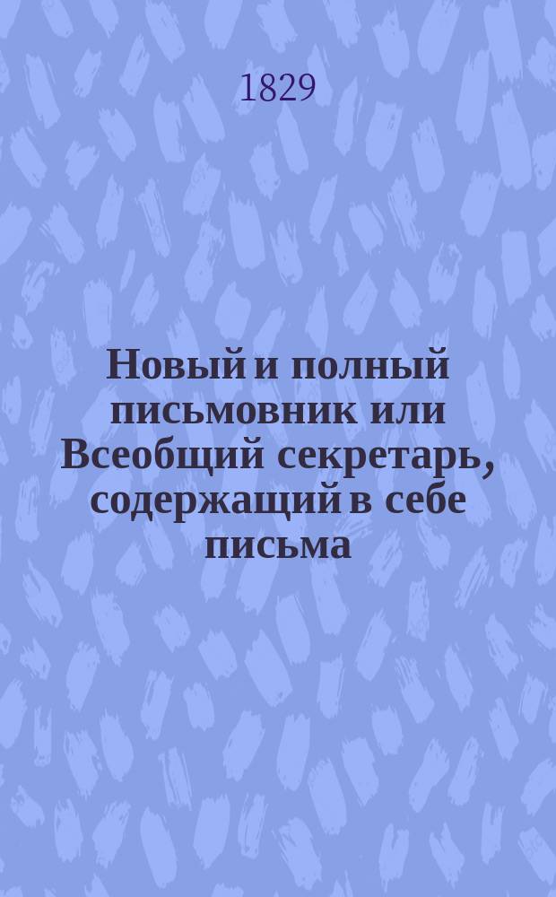 Новый и полный письмовник или Всеобщий секретарь, содержащий в себе письма: известительные, совет подающие, обличительные, повелительные, просительные, рекомендательные [и др.] : С присовокуплением пример. писем рос. имп. Екатерины II, имп. Павла I, фр. короля Людовика XV [и др.]. Ч. 1