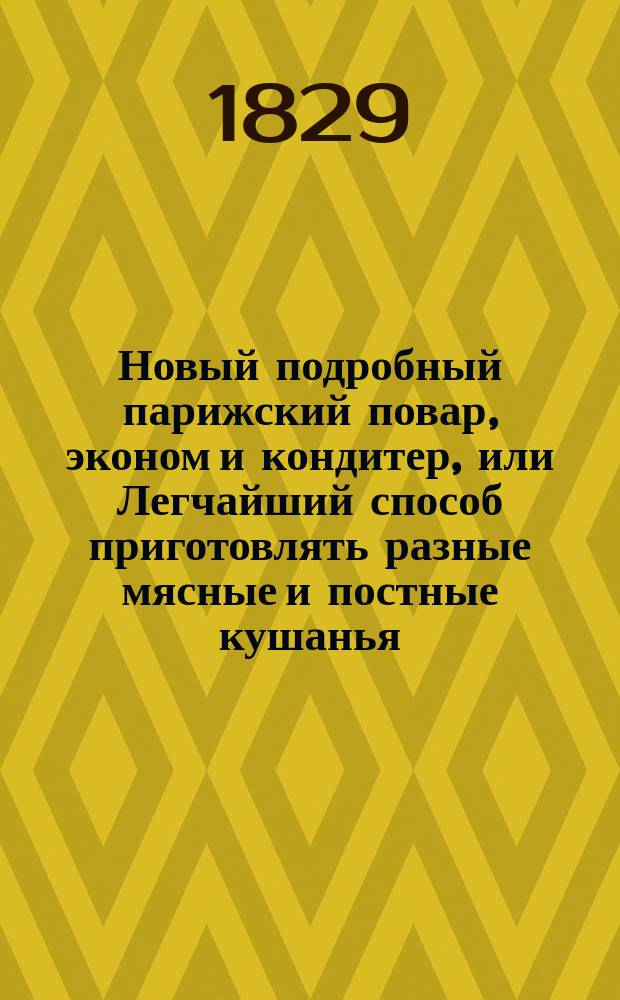 Новый подробный парижский повар, эконом и кондитер, или Легчайший способ приготовлять разные мясные и постные кушанья, заготовлять впрок мясо, плоды и огородные растения; варить меды, варенья, делать конфекты и составлять вина, водки и благоуханные воды, собранный из новейших книг : В 2-х ч. Ч. 1-2. Ч. 2
