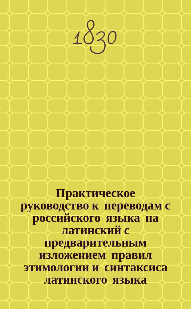 Практическое руководство к переводам с российского языка на латинский с предварительным изложением правил этимологии и синтаксиса латинского языка, составленное по Бредеру, Цумфту, Дерингу и другим немецким филологам Никитою Белюстиным : Ч. 1-2. Ч. 1 : Содержащая этимологию и синтаксис