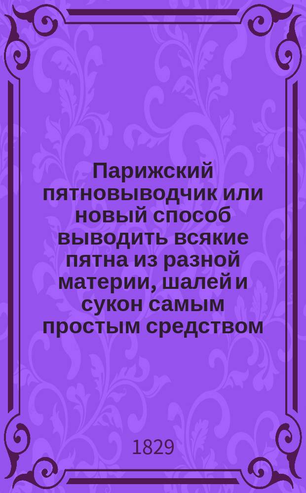 Парижский пятновыводчик или новый способ выводить всякие пятна из разной материи, шалей и сукон самым простым средством : Выбрано из достовер. источников