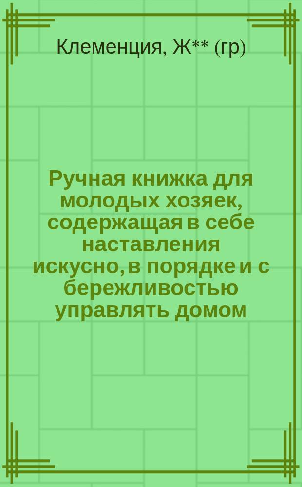 Ручная книжка для молодых хозяек, содержащая в себе наставления искусно, в порядке и с бережливостью управлять домом, а также все нужное к расчетливому хозяйству, как-то: расположение комнат; правильное разрезывание при столе кушаний, разные приготовления оных... : Пер. с фр