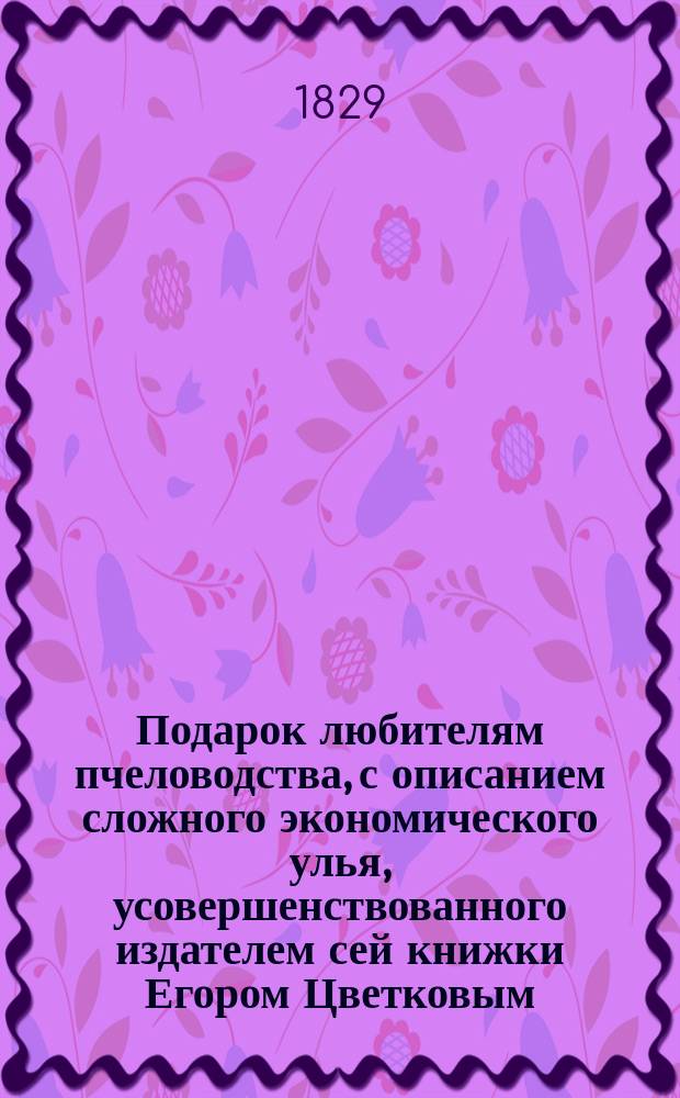 Подарок любителям пчеловодства, с описанием сложного экономического улья, усовершенствованного издателем сей книжки Егором Цветковым : В 4 ч
