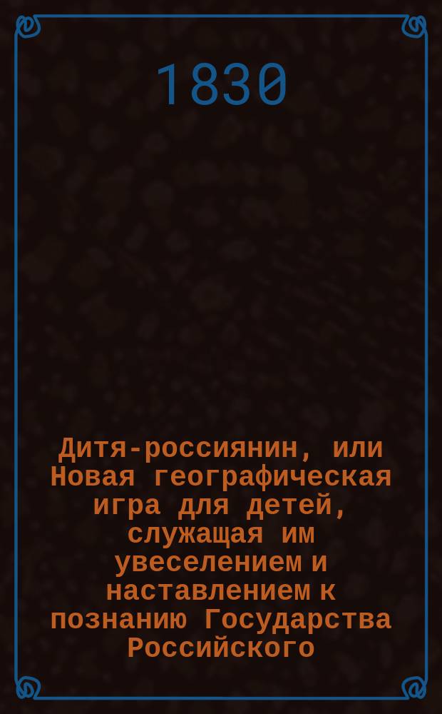 Дитя-россиянин, или Новая географическая игра для детей, служащая им увеселением и наставлением к познанию Государства Российского : Оная содержит в себе изображение обитателей каждой губ. в их одеяниях, гербы губ., пределы губ., качество почвы, произведения, уезд. и безуезд. города, реки, озера, места достопримечат. и градусы широты и долготы разных мест губ