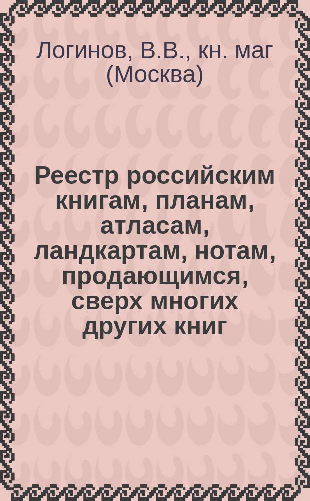 Реестр российским книгам, планам, атласам, ландкартам, нотам, продающимся, сверх многих других книг...