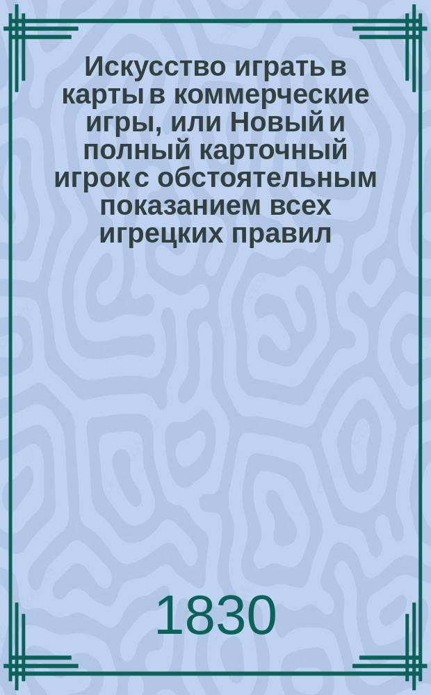 Искусство играть в карты в коммерческие игры, или Новый и полный карточный игрок с обстоятельным показанием всех игрецких правил, помощию которых всякой может легко и удобно понимать и разыгрывать каждую игру сам собою, не имея нужды в учителе : Ч. 1-2. Ч. 1