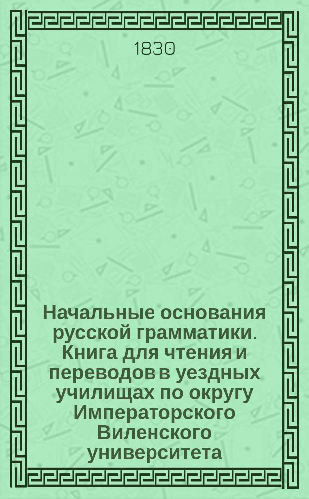 Начальные основания русской грамматики. [Книга для чтения и переводов в уездных училищах по округу Императорского Виленского университета : Для 3 кл