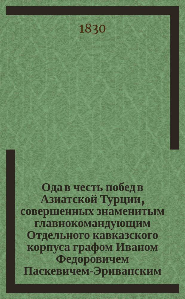 Ода в честь побед в Азиатской Турции, совершенных знаменитым главнокомандующим Отдельного кавказского корпуса графом Иваном Федоровичем Паскевичем-Эриванским
