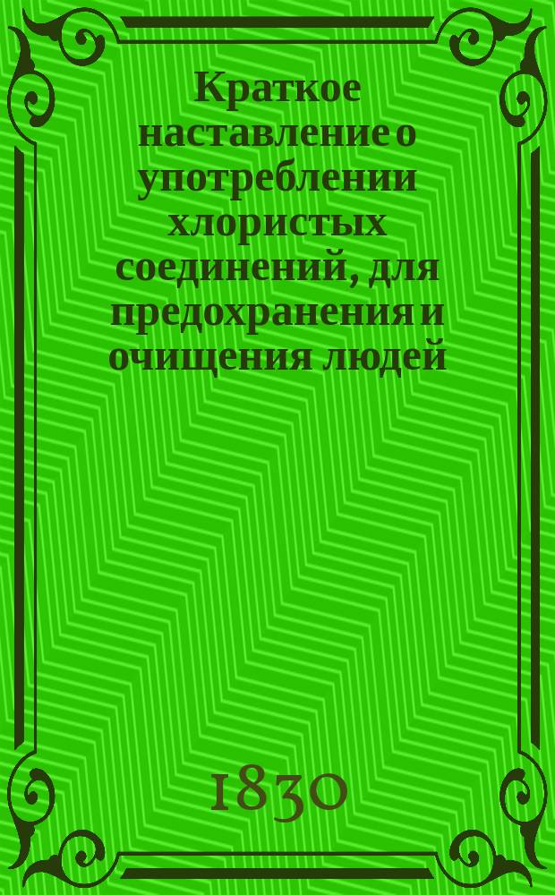 !Краткое наставление о употреблении хлористых соединений, для предохранения и очищения людей, животных и вещей от заразительных и зловонных веществ, извлеченное Николаем Щегловым, профессором Санктпетербургского университета, из Наставления о приготовлении и употреблении хлористых соединений, изданного им же в 1829 году