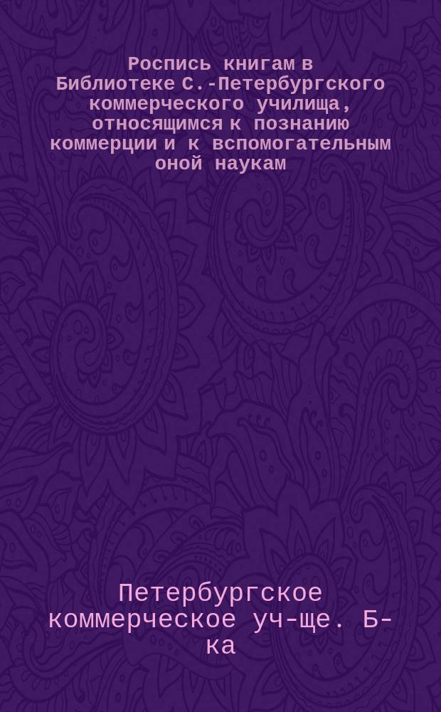 Роспись книгам в Библиотеке С.-Петербургского коммерческого училища, относящимся к познанию коммерции и к вспомогательным оной наукам