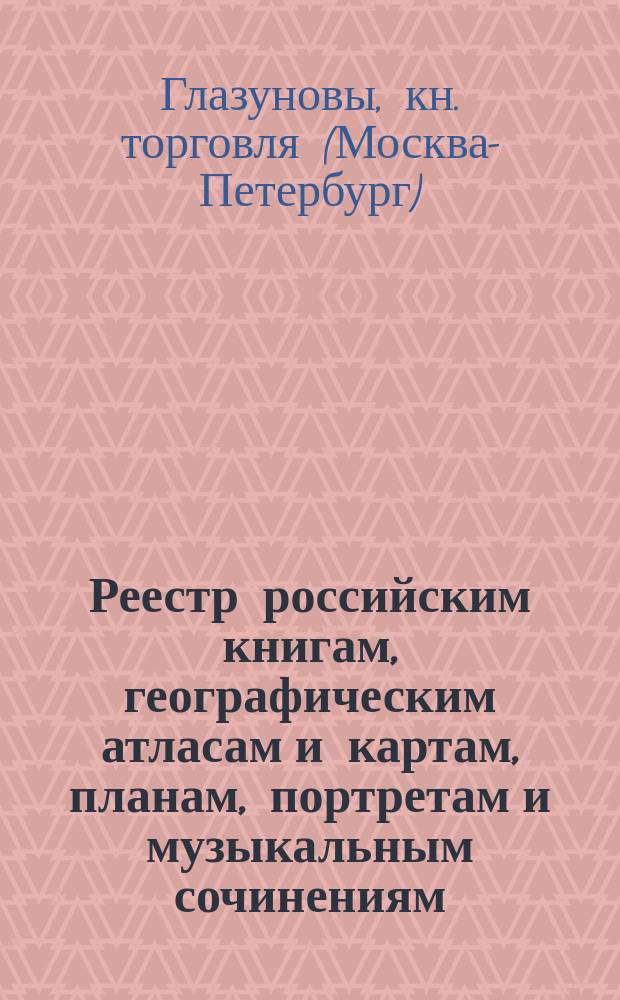 Реестр российским книгам, географическим атласам и картам, планам, портретам и музыкальным сочинениям, продающимся в Москве и в С.-Петербурге у комиссионера Имп. Публичной библиотеки Андрея Васильевича Глазунова