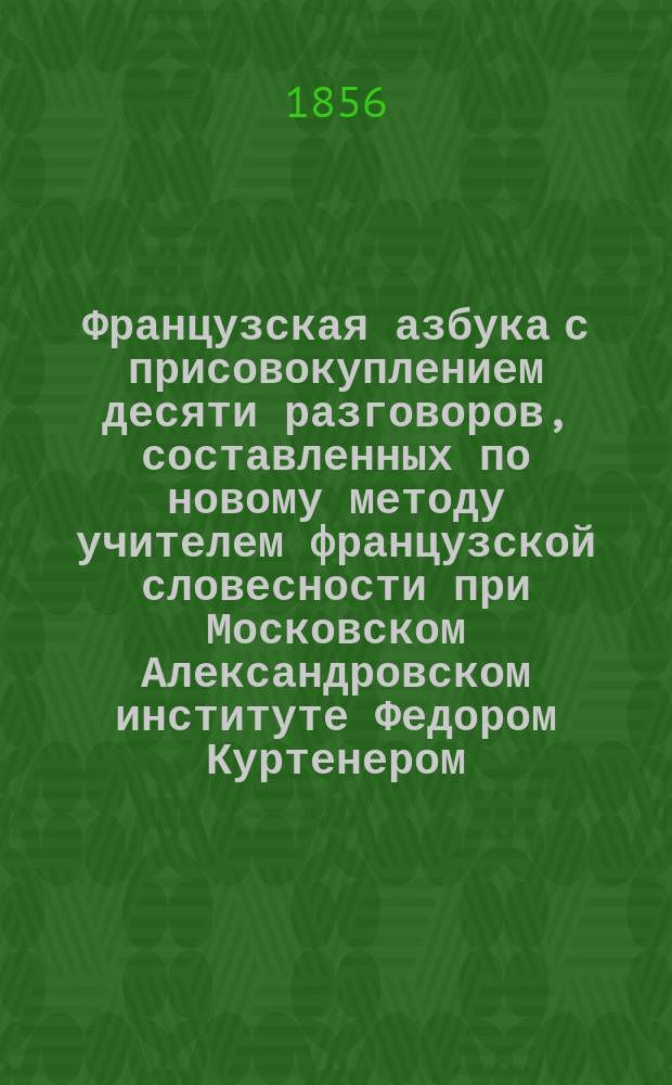 Французская азбука с присовокуплением десяти разговоров, составленных по новому методу учителем французской словесности при Московском Александровском институте Федором Куртенером