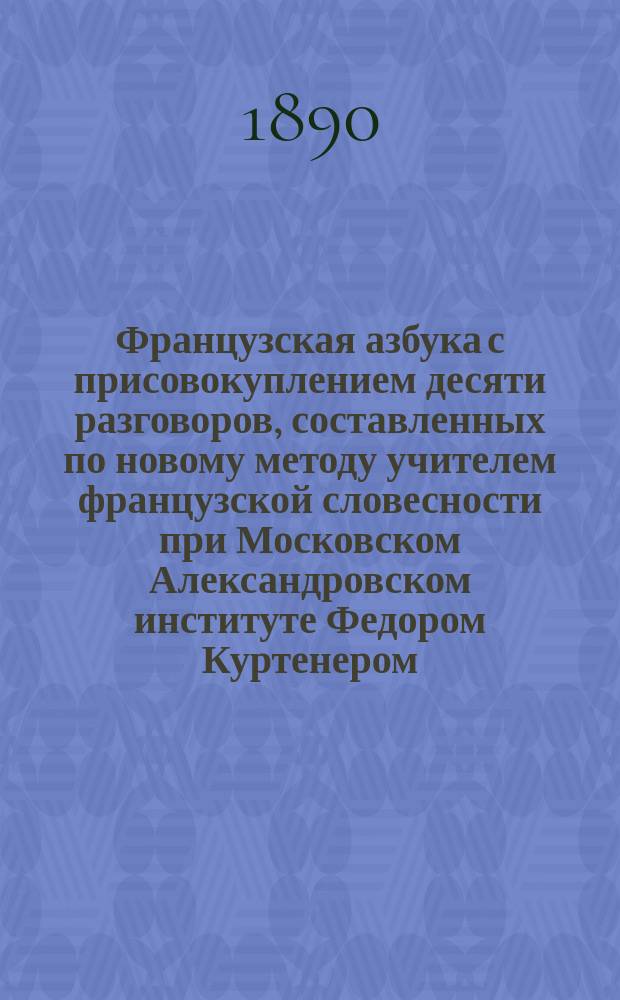 Французская азбука с присовокуплением десяти разговоров, составленных по новому методу учителем французской словесности при Московском Александровском институте Федором Куртенером