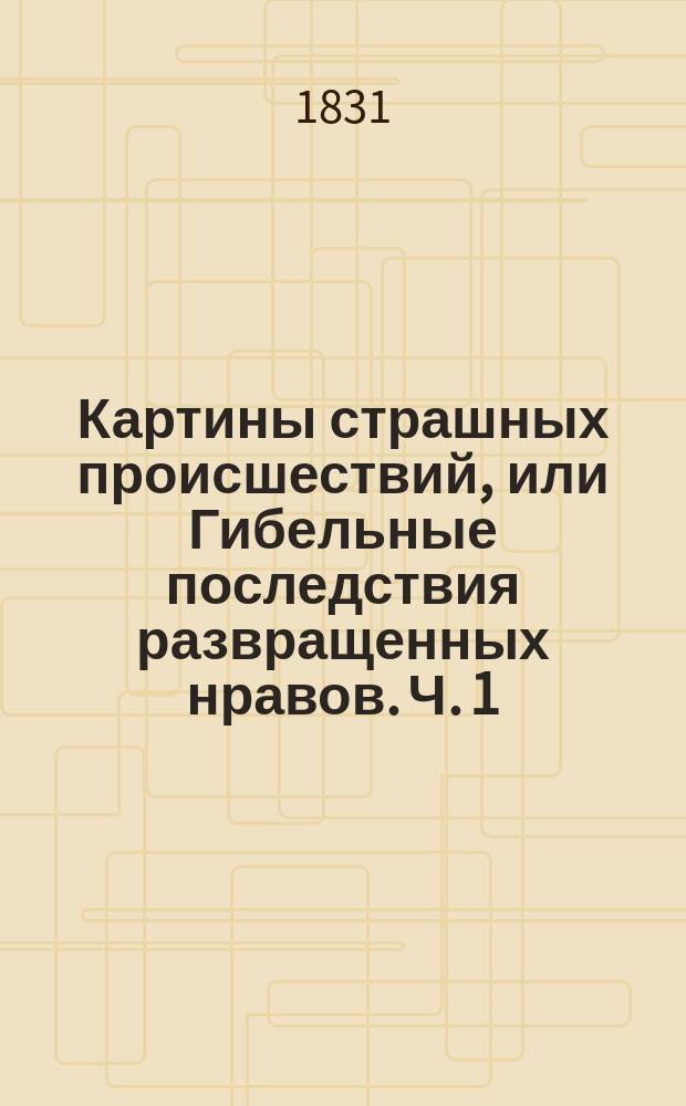 Картины страшных происшествий, или Гибельные последствия развращенных нравов. Ч. 1