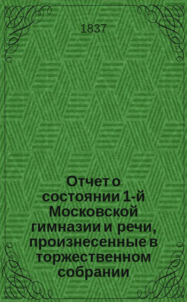 Отчет о состоянии 1-й Московской гимназии и речи, произнесенные в торжественном собрании... 1837 года сентября 13-го дня : 1837 года сентября 13-го дня [и краткий отчет о состоянии Московской 1-й гимназии с 1-го сент. 1836 по 23-е авг. 1837 г.]