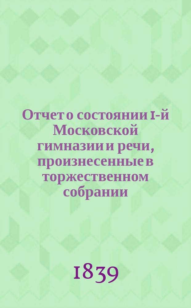 Отчет о состоянии 1-й Московской гимназии и речи, произнесенные в торжественном собрании... 6-го октября 1839 г. [и Краткий отчет с состоянием Московской 1-й гимназии с 23-го авг. 1838 по 23-е авг. 1839 года] : 6-го октября 1839 г. [и Краткий отчет с состоянием Московской 1-й гимназии с 23-го авг. 1838 по 23-е авг. 1839 года]