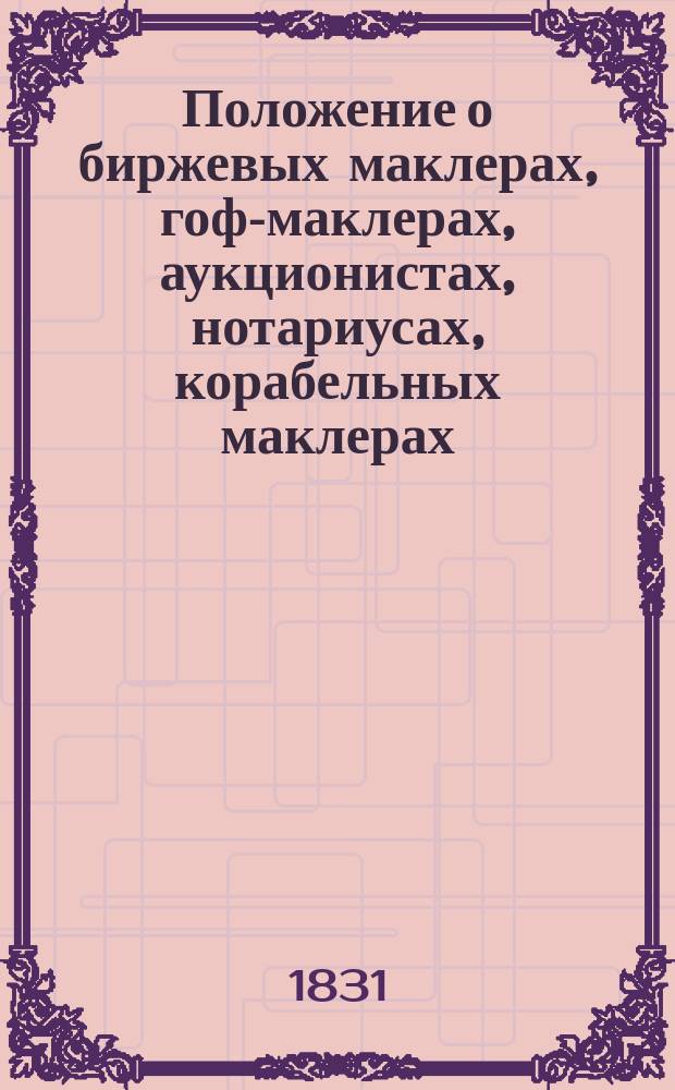 Положение о биржевых маклерах, гоф-маклерах, аукционистах, нотариусах, корабельных маклерах, диспашерах и о биржевом комитете для надзора за благочинием биржевых собраний при С.-Петербургском порте... утвержденное 12 января 1831 года