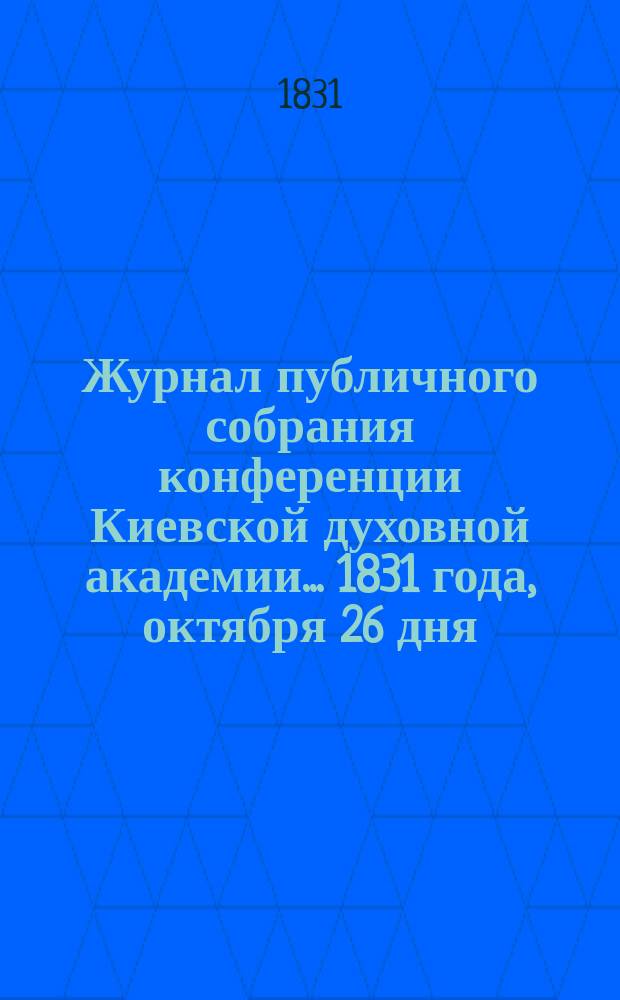 Журнал публичного собрания конференции Киевской духовной академии... ... 1831 года, октября 26 дня