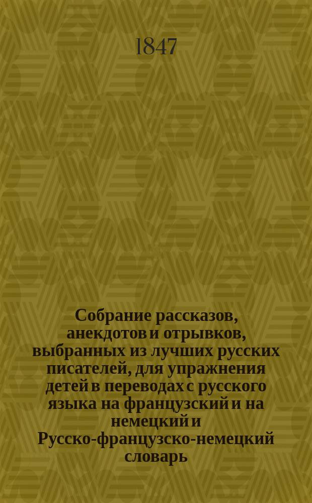 Собрание рассказов, анекдотов и отрывков, выбранных из лучших русских писателей, для упражнения детей в переводах с русского языка на французский и на немецкий и Русско-французско-немецкий словарь