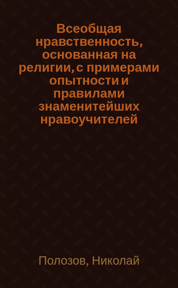 Всеобщая нравственность, основанная на религии, с примерами опытности и правилами знаменитейших нравоучителей, сокращенно изложенная Николаем Полозовым : Ч. 1-2