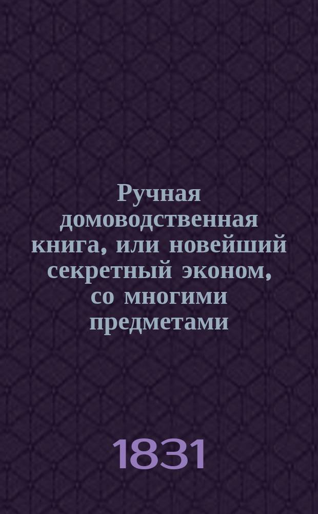 Ручная домоводственная книга, или новейший секретный эконом, со многими предметами, служащими для дамского туалета : Ч. 1-2