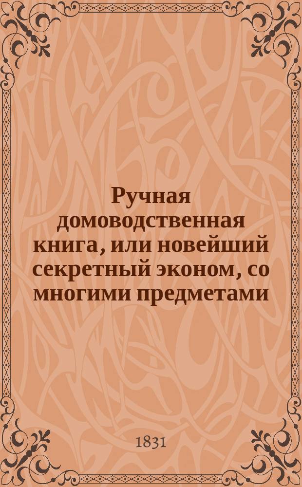 Ручная домоводственная книга, или новейший секретный эконом, со многими предметами, служащими для дамского туалета : Ч. 1-2. Ч. 1