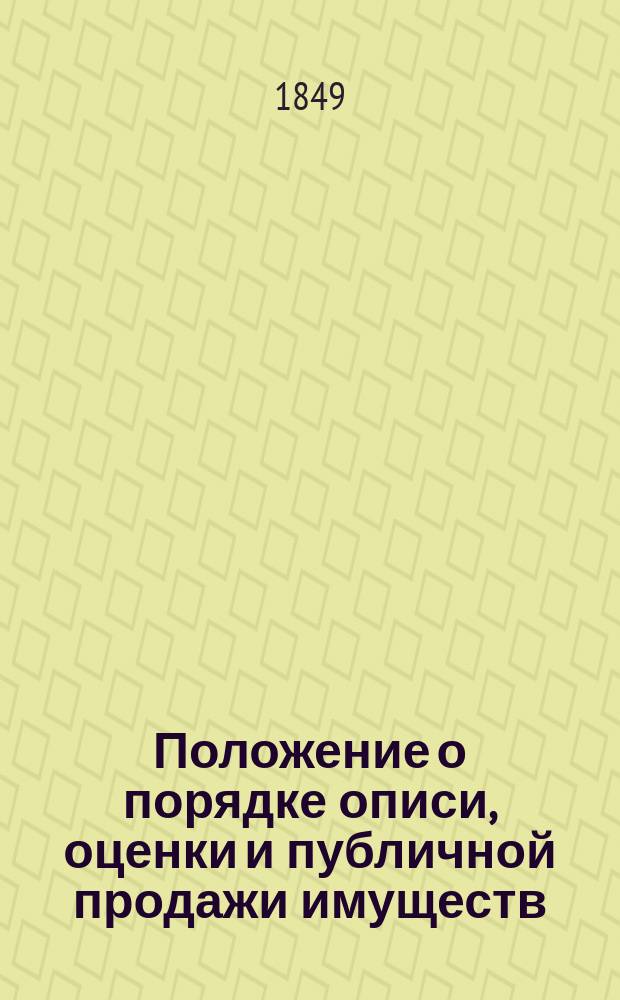 Положение о порядке описи, оценки и публичной продажи имуществ : С изм. и доп. : Утв. 19/31 июля 1849 г