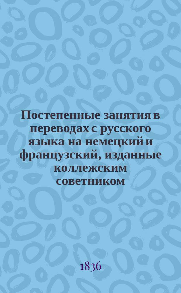 Постепенные занятия в переводах с русского языка на немецкий и французский, изданные коллежским советником, лектором немецкого языка в Императорском Московском университете, доктором Ф. Кистером