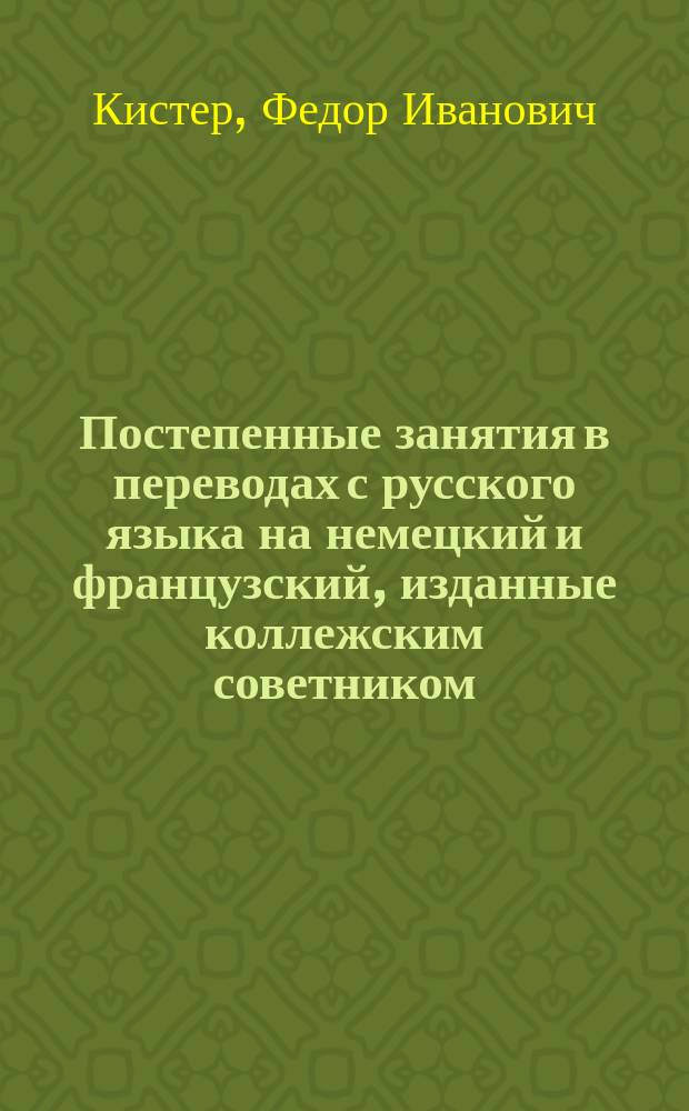 Постепенные занятия в переводах с русского языка на немецкий и французский, изданные коллежским советником, лектором немецкого языка в Императорском Московском университете, доктором Ф. Кистером