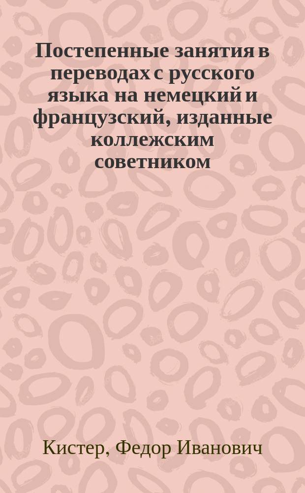 Постепенные занятия в переводах с русского языка на немецкий и французский, изданные коллежским советником, лектором немецкого языка в Императорском Московском университете, доктором Ф. Кистером