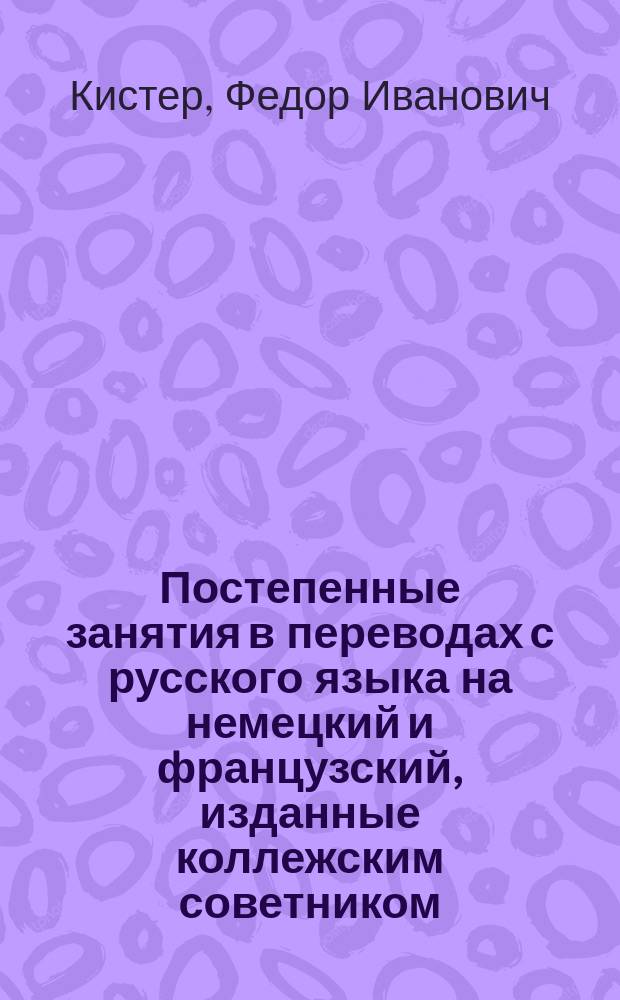 Постепенные занятия в переводах с русского языка на немецкий и французский, изданные коллежским советником, лектором немецкого языка в Императорском Московском университете, доктором Ф. Кистером