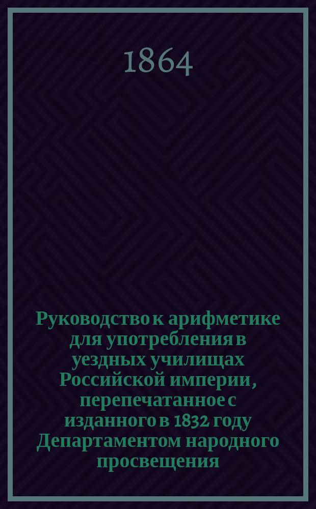 Руководство к арифметике для употребления в уездных училищах Российской империи, перепечатанное с изданного в 1832 году Департаментом народного просвещения