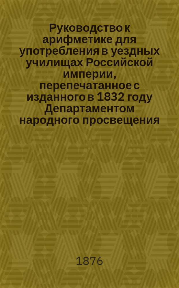 Руководство к арифметике для употребления в уездных училищах Российской империи, перепечатанное с изданного в 1832 году Департаментом народного просвещения