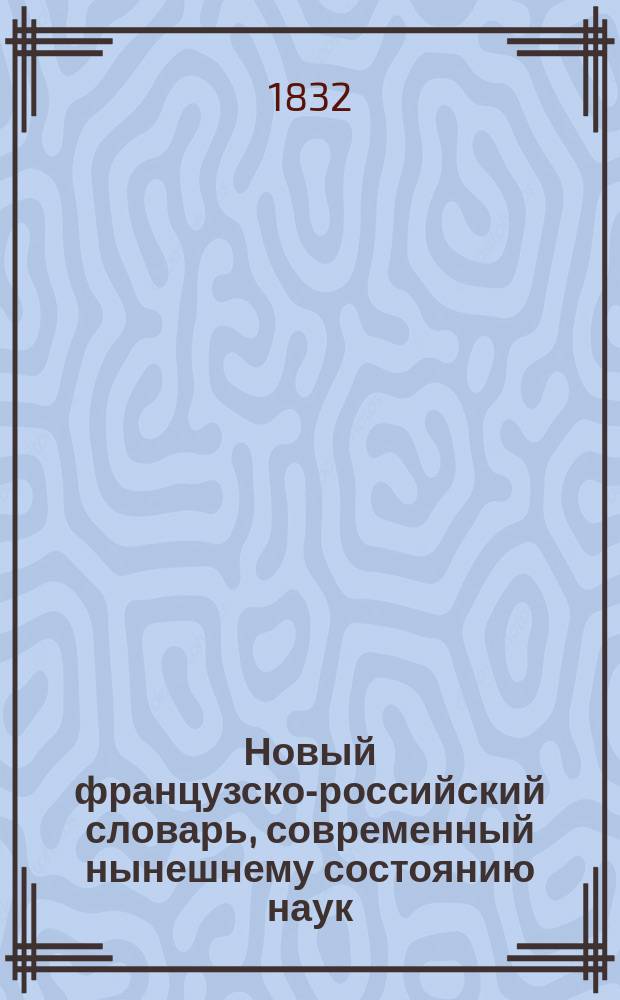 Новый французско-российский словарь, современный нынешнему состоянию наук : Извлеч. из сравнения известнейших словарей и заключающий в себе все выражения, свойственные фр. яз. ..
