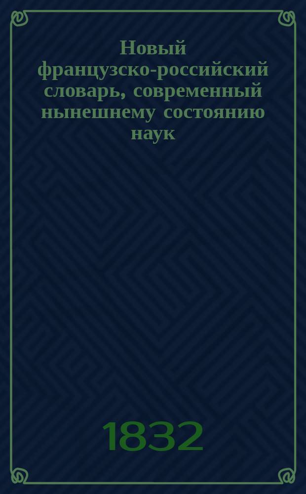 Новый французско-российский словарь, современный нынешнему состоянию наук : Извлеч. из сравнения известнейших словарей и заключающий в себе все выражения, свойственные фр. яз. ... Т. 1