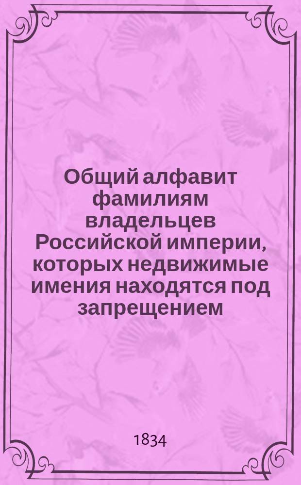 Общий алфавит фамилиям владельцев Российской империи, которых недвижимые имения находятся под запрещением, составленный из трех периодических изданий: А. Сенатских объявлений. Б. Примечаний к ним и В. Свода запрещений, до 1833 года напечатанных : Изд. Комис. для сост. Свода запрещений и разрешений на имения, учрежд. по выс. е. и. в. Повелению. Литтера I