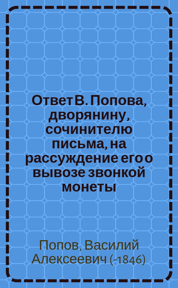 Ответ В. Попова, дворянину, сочинителю письма, на рассуждение его о вывозе звонкой монеты, и о прочем, напечатанного в Москве сего 1833 года