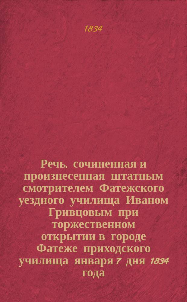 Речь, [сочиненная и] произнесенная [штатным смотрителем Фатежского уездного училища Иваном Гривцовым] при торжественном открытии в городе Фатеже приходского училища января 7 дня 1834 года