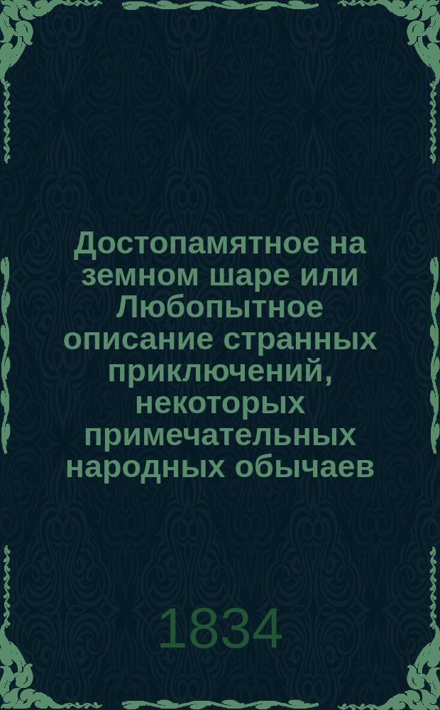 Достопамятное на земном шаре или Любопытное описание странных приключений, некоторых примечательных народных обычаев, необыкновенных людей в рассуждении их нравственных и физических способностей, выродков разных животных, удивительных ископаемых вообще и необыкновенных явлений, случившихся в атмосфере и на поверхности земного шара : Собрано из иностр. писателей. Ч. 1-