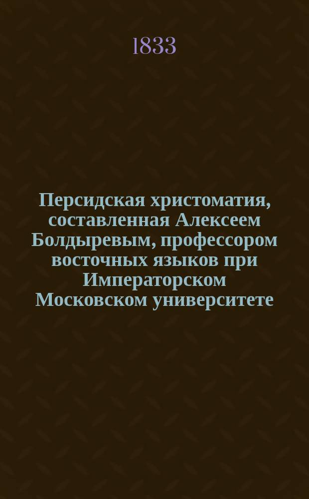Персидская христоматия, составленная Алексеем Болдыревым, профессором восточных языков при Императорском Московском университете. Ч. 1 : [Пиэсы прозаические]