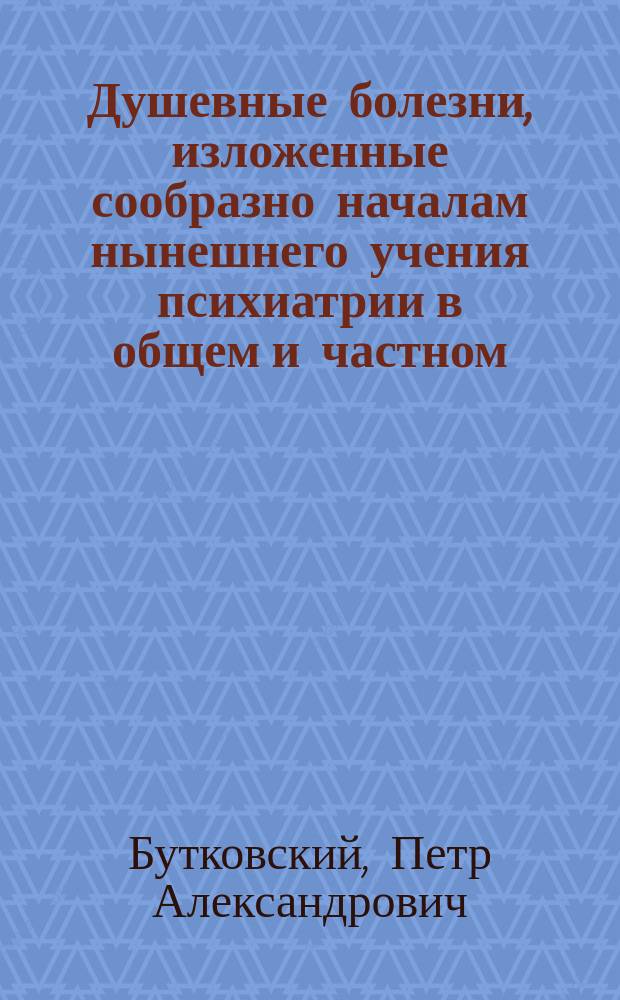 Душевные болезни, изложенные сообразно началам нынешнего учения психиатрии в общем и частном, теоретическом и практическом содержании доктором медицины Петром Бутковским : Ч. 1-2