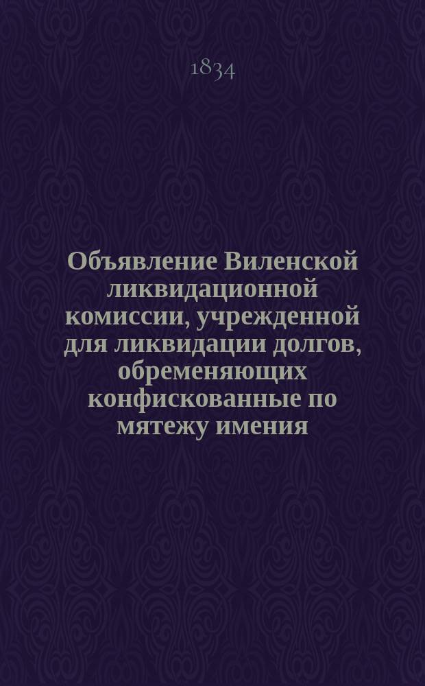 Объявление Виленской ликвидационной комиссии, учрежденной для ликвидации долгов, обременяющих конфискованные по мятежу имения, о сроках предъявления заимодавцами в Комиссию претензии; Список бывшим владельцам по Виленской губернии, имения коих вновь конфискованы: От 10 мая 1834 г