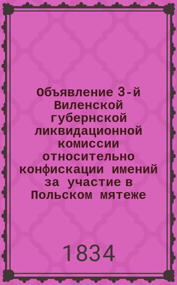Объявление [3-й Виленской губернской ликвидационной комиссии относительно конфискации имений за участие в Польском мятеже : С прил. списка лиц : От 7 авг. 1834 г