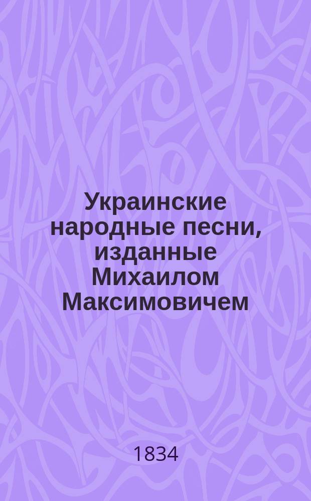 Украинские народные песни, изданные Михаилом Максимовичем : Ч. 1-. Ч. 1. Кн. 1 : Украинские думы ; Кн. 2. Песни казацкие былевые ; Кн. 3. Песни казацкие бытовые