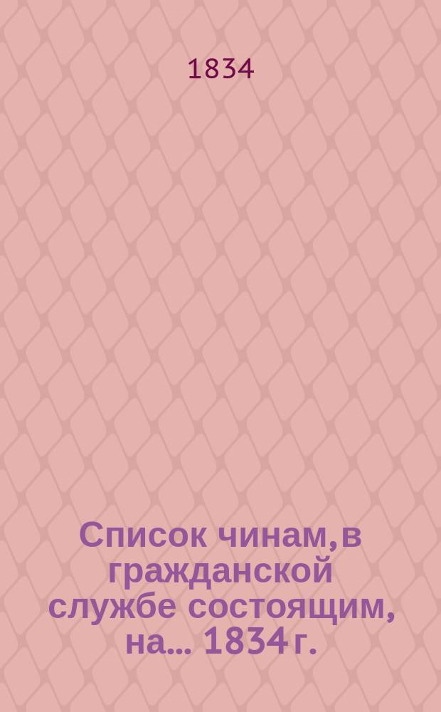 Список чинам, в гражданской службе состоящим, на... 1834 г. : Первых четырех классов. Ч. 1, 2