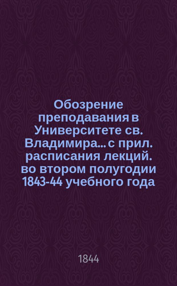 Обозрение преподавания в Университете св. Владимира... [с прил. расписания лекций]. во втором полугодии 1843-44 учебного года