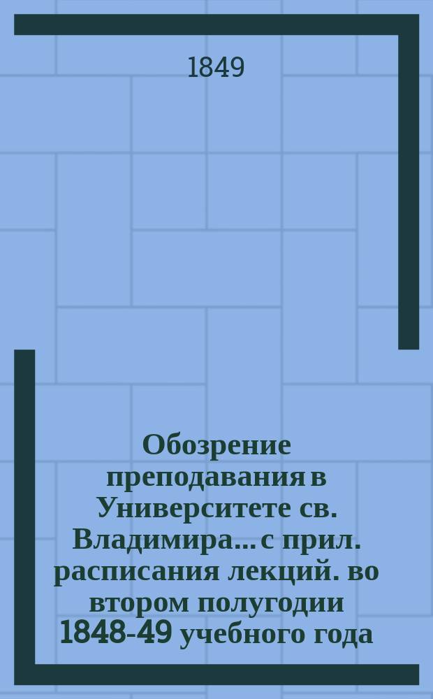 Обозрение преподавания в Университете св. Владимира... [с прил. расписания лекций]. во втором полугодии 1848-49 учебного года