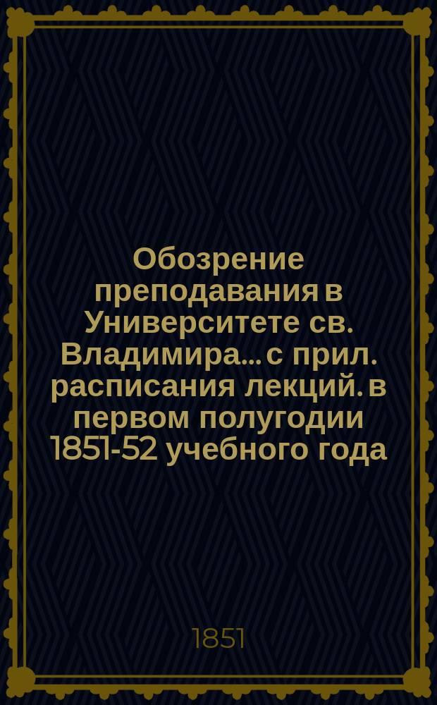Обозрение преподавания в Университете св. Владимира... [с прил. расписания лекций]. в первом полугодии 1851-52 учебного года