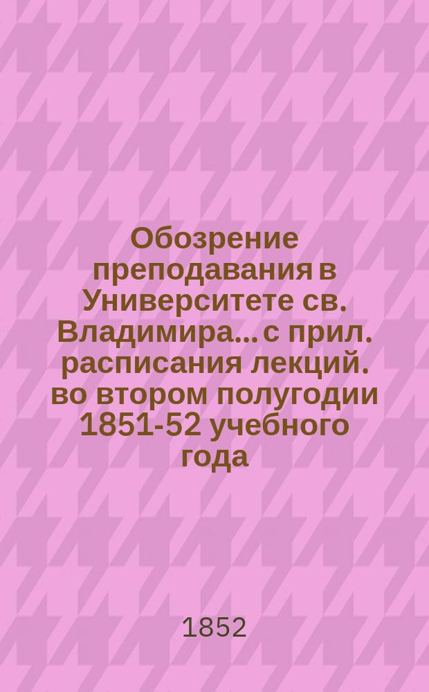 Обозрение преподавания в Университете св. Владимира... [с прил. расписания лекций]. во втором полугодии 1851-52 учебного года