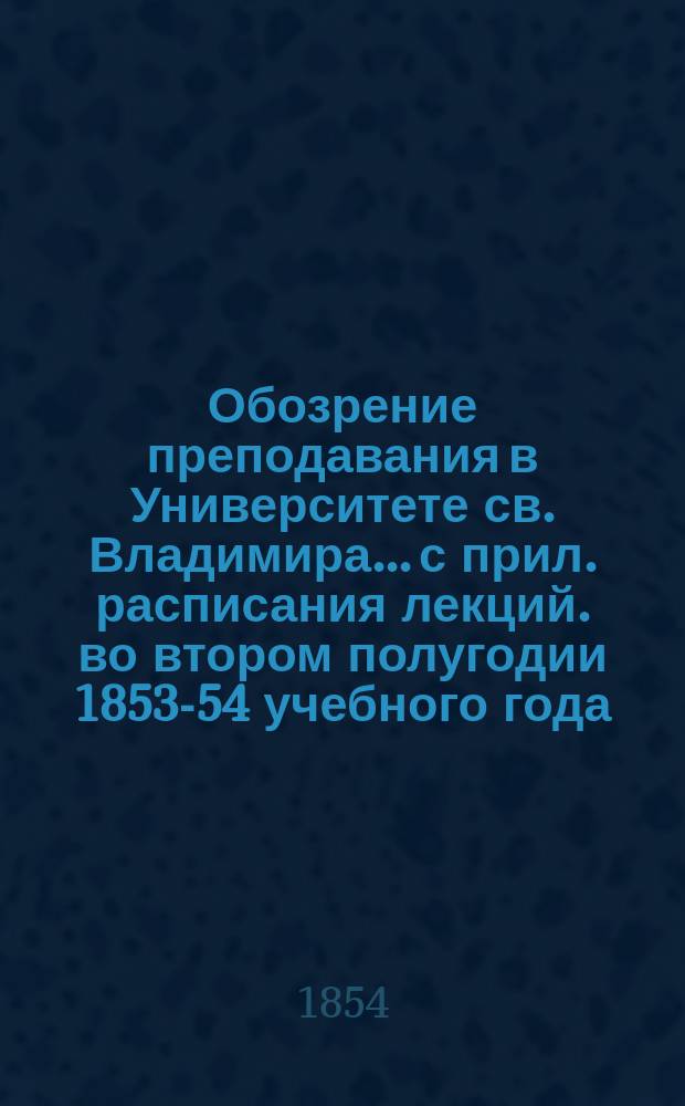 Обозрение преподавания в Университете св. Владимира... [с прил. расписания лекций]. во втором полугодии 1853-54 учебного года